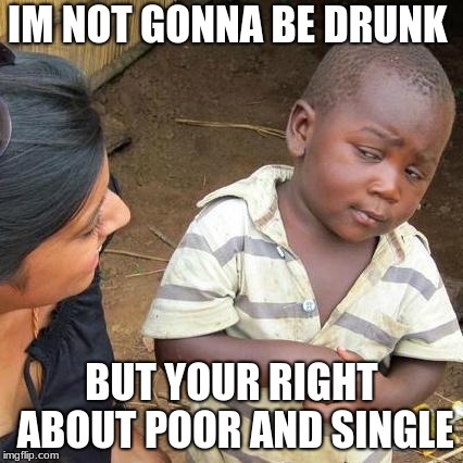 Third World Skeptical Kid Meme | IM NOT GONNA BE DRUNK BUT YOUR RIGHT ABOUT POOR AND SINGLE | image tagged in memes,third world skeptical kid | made w/ Imgflip meme maker