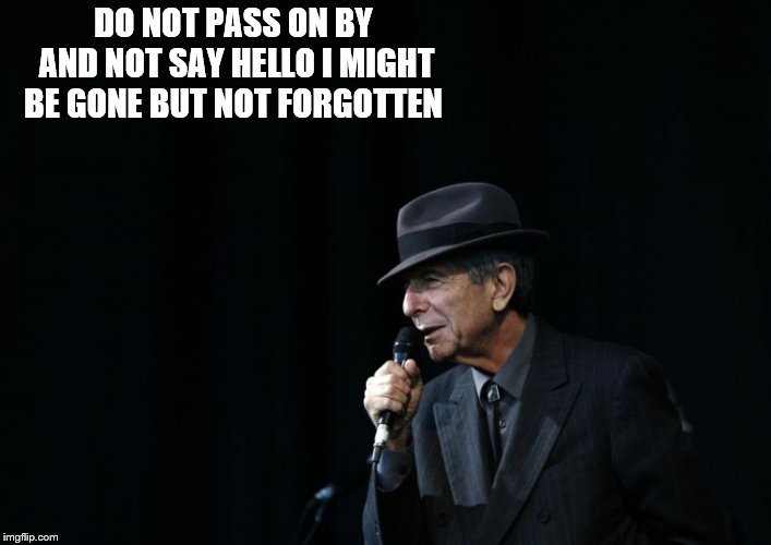 do not pass on by | DO NOT PASS ON BY AND NOT SAY HELLO I MIGHT BE GONE BUT NOT FORGOTTEN | image tagged in leonard cohen hallelujah,memes,meme,hello | made w/ Imgflip meme maker