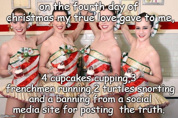 four cupcakes 3 frenchmen running,etc days of christmas. ho ho ho .zuckerburg that soros cia troll banning the truth. merry  | on the fourth day of christmas my true love gave to me, 4 cupcakes cupping,3 frenchmen running,2 turtles snorting and a banning from a social media site for posting  the truth. | image tagged in twelve days of christmas,cupcakes w cup cakes,white guilt ha ha,meme this | made w/ Imgflip meme maker
