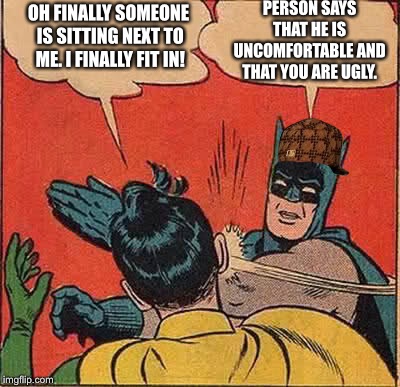Batman Slapping Robin | PERSON SAYS THAT HE IS UNCOMFORTABLE AND THAT YOU ARE UGLY. OH FINALLY SOMEONE IS SITTING NEXT TO ME. I FINALLY FIT IN! | image tagged in memes,batman slapping robin,scumbag | made w/ Imgflip meme maker