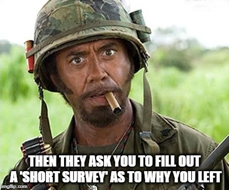 Robert Downey Jr Tropic Thunder | THEN THEY ASK YOU TO FILL OUT A 'SHORT SURVEY' AS TO WHY YOU LEFT | image tagged in robert downey jr tropic thunder | made w/ Imgflip meme maker