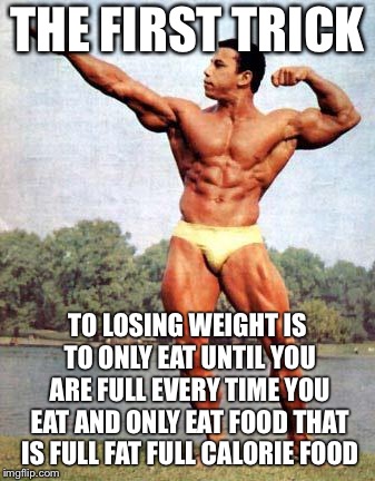 chrisdickerson bodybuilder | THE FIRST TRICK TO LOSING WEIGHT IS TO ONLY EAT UNTIL YOU ARE FULL EVERY TIME YOU EAT AND ONLY EAT FOOD THAT IS FULL FAT FULL CALORIE FOOD | image tagged in chrisdickerson bodybuilder | made w/ Imgflip meme maker