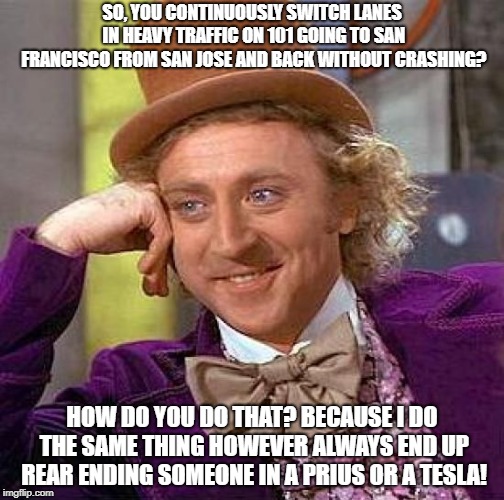 Creepy Condescending Wonka | SO, YOU CONTINUOUSLY SWITCH LANES IN HEAVY TRAFFIC ON 101 GOING TO SAN FRANCISCO FROM SAN JOSE AND BACK WITHOUT CRASHING? HOW DO YOU DO THAT? BECAUSE I DO THE SAME THING HOWEVER ALWAYS END UP REAR ENDING SOMEONE IN A PRIUS OR A TESLA! | image tagged in memes,creepy condescending wonka | made w/ Imgflip meme maker