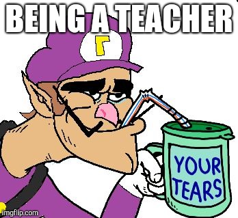 Waluigi Drinking Tears | BEING A TEACHER | image tagged in waluigi drinking tears | made w/ Imgflip meme maker