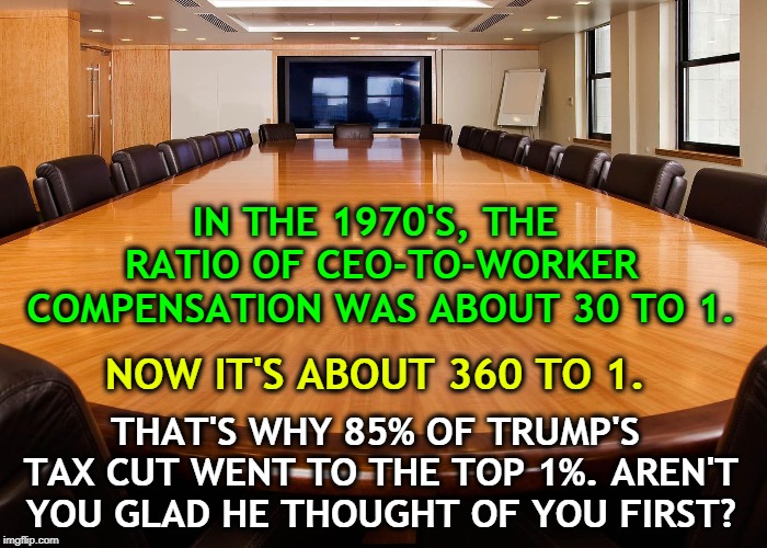 Lucky you, getting special attention! Trump's ignoring the rest of us. | IN THE 1970'S, THE RATIO OF CEO-TO-WORKER COMPENSATION WAS ABOUT 30 TO 1. NOW IT'S ABOUT 360 TO 1. THAT'S WHY 85% OF TRUMP'S TAX CUT WENT TO THE TOP 1%. AREN'T YOU GLAD HE THOUGHT OF YOU FIRST? | image tagged in executive compensation,worker,trump,tax cut | made w/ Imgflip meme maker