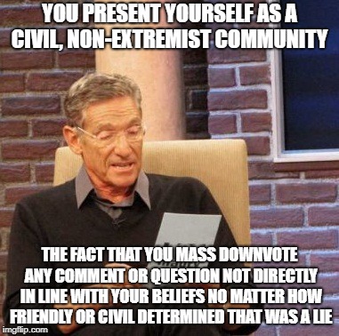 Maury Lie Detector | YOU PRESENT YOURSELF AS A CIVIL, NON-EXTREMIST COMMUNITY; THE FACT THAT YOU MASS DOWNVOTE ANY COMMENT OR QUESTION NOT DIRECTLY IN LINE WITH YOUR BELIEFS NO MATTER HOW FRIENDLY OR CIVIL DETERMINED THAT WAS A LIE | image tagged in memes,maury lie detector,AdviceAnimals | made w/ Imgflip meme maker