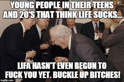 Laughing Men In Suits Meme | YOUNG PEOPLE IN THEIR TEENS AND 20'S THAT THINK LIFE SUCKS... LIFA HASN'T EVEN BEGUN TO FUCK YOU YET. BUCKLE UP BITCHES! | image tagged in memes,laughing men in suits | made w/ Imgflip meme maker