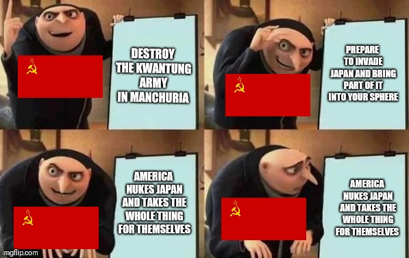 Gru's Plan Meme | PREPARE TO INVADE JAPAN AND BRING PART OF IT INTO YOUR SPHERE; DESTROY THE KWANTUNG ARMY IN MANCHURIA; AMERICA NUKES JAPAN AND TAKES THE WHOLE THING FOR THEMSELVES; AMERICA NUKES JAPAN AND TAKES THE WHOLE THING FOR THEMSELVES | image tagged in gru's plan | made w/ Imgflip meme maker