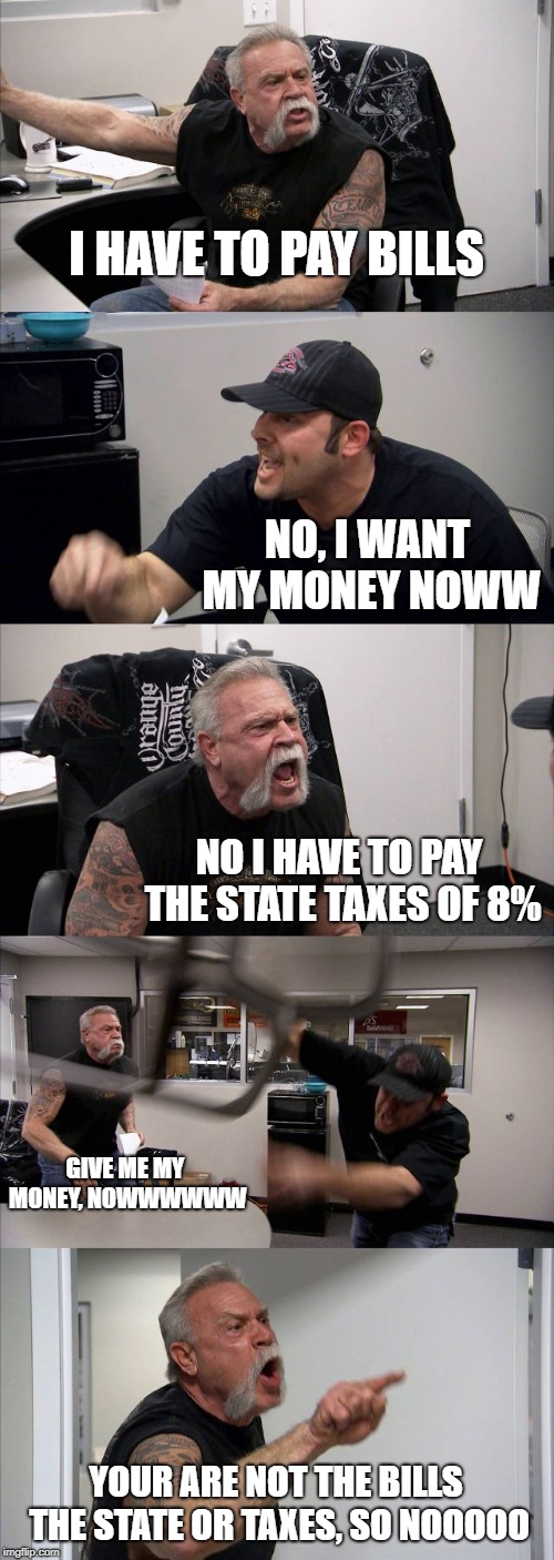 American Chopper Argument Meme | I HAVE TO PAY BILLS; NO, I WANT MY MONEY NOWW; NO I HAVE TO PAY THE STATE TAXES OF 8%; GIVE ME MY MONEY, NOWWWWWW; YOUR ARE NOT THE BILLS THE STATE OR TAXES, SO NOOOOO | image tagged in memes,american chopper argument | made w/ Imgflip meme maker
