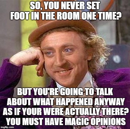 Charlie and the Opinion Factory | SO, YOU NEVER SET FOOT IN THE ROOM ONE TIME? BUT YOU'RE GOING TO TALK ABOUT WHAT HAPPENED ANYWAY AS IF YOUR WERE ACTUALLY THERE?  YOU MUST HAVE MAGIC OPINIONS | image tagged in memes,willie wonka,opinions,gossip,shut your word hole,tell me more | made w/ Imgflip meme maker