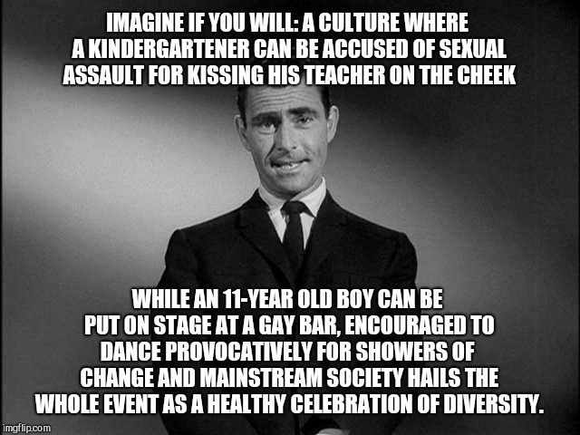 rod serling twilight zone | IMAGINE IF YOU WILL: A CULTURE WHERE A KINDERGARTENER CAN BE ACCUSED OF SEXUAL ASSAULT FOR KISSING HIS TEACHER ON THE CHEEK; WHILE AN 11-YEAR OLD BOY CAN BE PUT ON STAGE AT A GAY BAR, ENCOURAGED TO DANCE PROVOCATIVELY FOR SHOWERS OF  CHANGE AND MAINSTREAM SOCIETY HAILS THE WHOLE EVENT AS A HEALTHY CELEBRATION OF DIVERSITY. | image tagged in rod serling twilight zone,child abuse | made w/ Imgflip meme maker