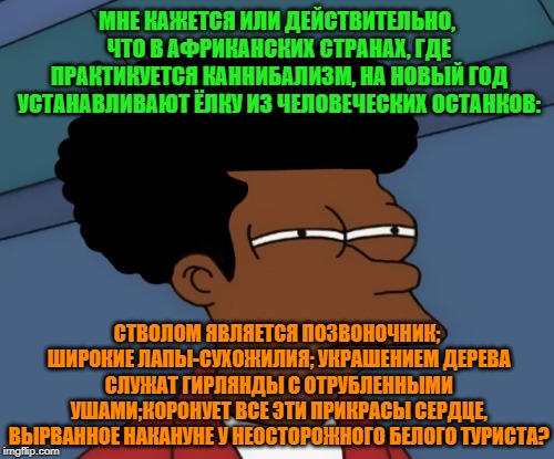 -African manners. | МНЕ КАЖЕТСЯ ИЛИ ДЕЙСТВИТЕЛЬНО, ЧТО В АФРИКАНСКИХ СТРАНАХ, ГДЕ ПРАКТИКУЕТСЯ КАННИБАЛИЗМ, НА НОВЫЙ ГОД УСТАНАВЛИВАЮТ ЁЛКУ ИЗ ЧЕЛОВЕЧЕСКИХ ОСТАНКОВ:; СТВОЛОМ ЯВЛЯЕТСЯ ПОЗВОНОЧНИК; ШИРОКИЕ ЛАПЫ-СУХОЖИЛИЯ; УКРАШЕНИЕМ ДЕРЕВА СЛУЖАТ ГИРЛЯНДЫ С ОТРУБЛЕННЫМИ УШАМИ;КОРОНУЕТ ВСЕ ЭТИ ПРИКРАСЫ СЕРДЦЕ, ВЫРВАННОЕ НАКАНУНЕ У НЕОСТОРОЖНОГО БЕЛОГО ТУРИСТА? | image tagged in foreign policy,every 60 seconds in africa a minute passes,cannibal corpse,christmas tree,adult humor,what if | made w/ Imgflip meme maker