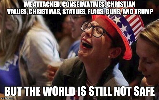 Progressive problem solving, doesn't actual solve a thing but it does trigger them.  | WE ATTACKED, CONSERVATIVES, CHRISTIAN VALUES, CHRISTMAS, STATUES, FLAGS, GUNS, AND TRUMP; BUT THE WORLD IS STILL NOT SAFE | image tagged in crying liberal,trigger,progressives,christmas under attack,liberals vs conservatives | made w/ Imgflip meme maker