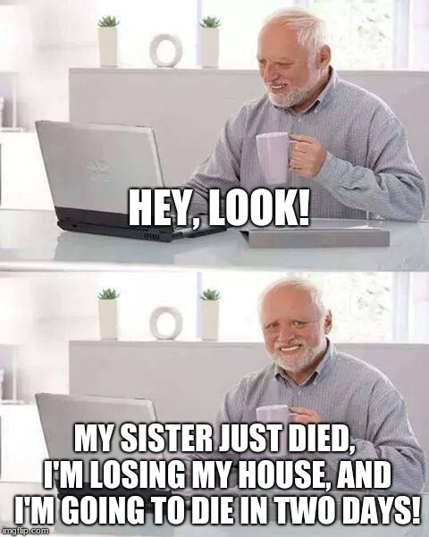 Hide the Pain Harold | HEY, LOOK! MY SISTER JUST DIED, I'M LOSING MY HOUSE, AND I'M GOING TO DIE IN TWO DAYS! | image tagged in memes,hide the pain harold | made w/ Imgflip meme maker
