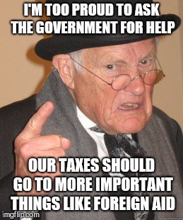 Back In My Day Meme | I'M TOO PROUD TO ASK THE GOVERNMENT FOR HELP OUR TAXES SHOULD GO TO MORE IMPORTANT THINGS LIKE FOREIGN AID | image tagged in memes,back in my day | made w/ Imgflip meme maker