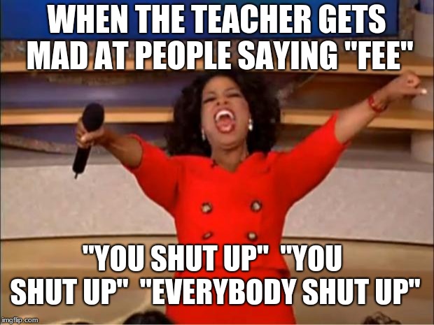 Oprah You Get A Meme | WHEN THE TEACHER GETS MAD AT PEOPLE SAYING "FEE"; "YOU SHUT UP"  "YOU SHUT UP" 
"EVERYBODY SHUT UP" | image tagged in memes,oprah you get a | made w/ Imgflip meme maker