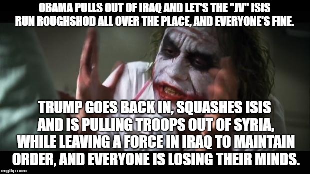 This one's for the trolls. lol | OBAMA PULLS OUT OF IRAQ AND LET'S THE "JV" ISIS RUN ROUGHSHOD ALL OVER THE PLACE, AND EVERYONE'S FINE. TRUMP GOES BACK IN, SQUASHES ISIS AND IS PULLING TROOPS OUT OF SYRIA, WHILE LEAVING A FORCE IN IRAQ TO MAINTAIN ORDER, AND EVERYONE IS LOSING THEIR MINDS. | image tagged in memes,and everybody loses their minds,politics,political meme | made w/ Imgflip meme maker