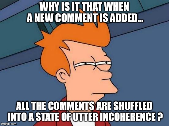 Comments shuffled? | WHY IS IT THAT WHEN A NEW COMMENT IS ADDED... ALL THE COMMENTS ARE SHUFFLED INTO A STATE OF UTTER INCOHERENCE ? | image tagged in memes,futurama fry | made w/ Imgflip meme maker