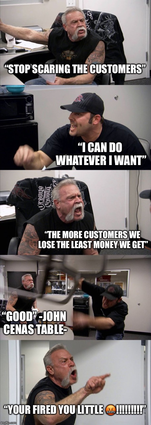American Chopper Argument Meme |  “STOP SCARING THE CUSTOMERS”; “I CAN DO WHATEVER I WANT”; “THE MORE CUSTOMERS WE LOSE THE LEAST MONEY WE GET”; “GOOD” -JOHN CENAS TABLE-; “YOUR FIRED YOU LITTLE 🤬!!!!!!!!!” | image tagged in memes,american chopper argument | made w/ Imgflip meme maker