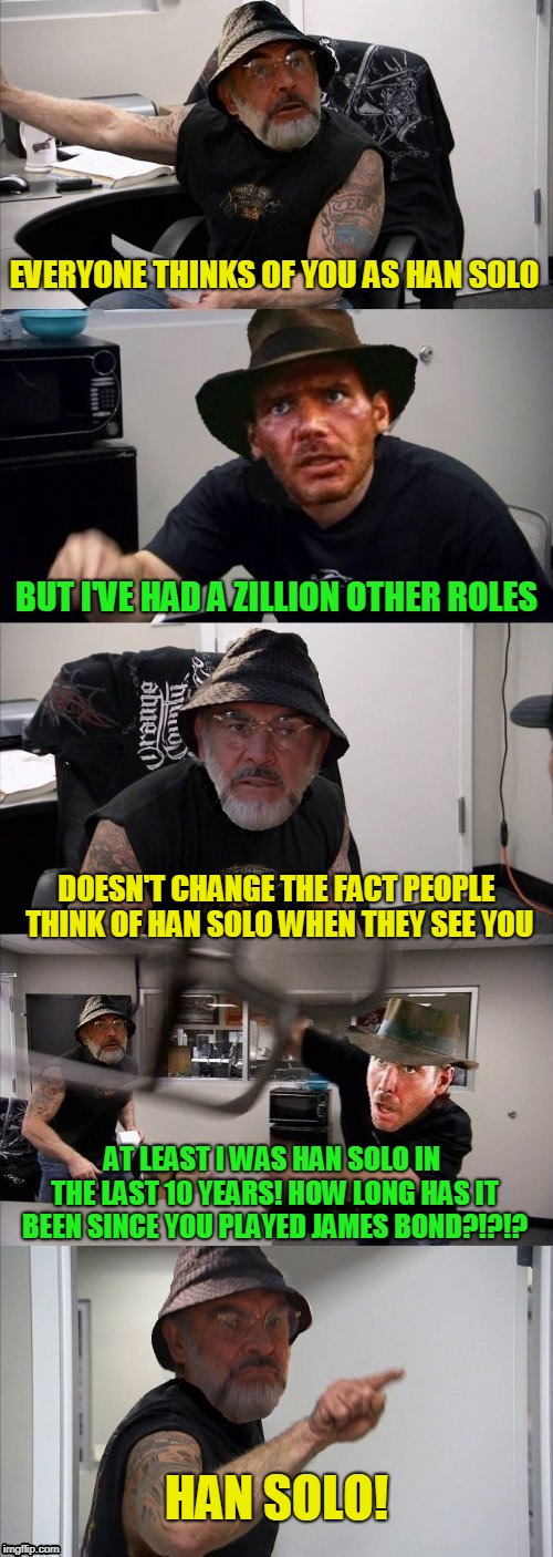 American Chopper Argument Indiana Jones Style Template |  EVERYONE THINKS OF YOU AS HAN SOLO; BUT I'VE HAD A ZILLION OTHER ROLES; DOESN'T CHANGE THE FACT PEOPLE THINK OF HAN SOLO WHEN THEY SEE YOU; AT LEAST I WAS HAN SOLO IN THE LAST 10 YEARS! HOW LONG HAS IT BEEN SINCE YOU PLAYED JAMES BOND?!?!? HAN SOLO! | image tagged in american chopper argument indiana jones style template | made w/ Imgflip meme maker