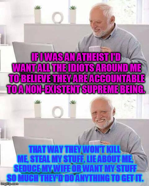 Insurance for Atheists | IF I WAS AN ATHEIST I'D WANT ALL THE IDIOTS AROUND ME TO BELIEVE THEY ARE ACCOUNTABLE TO A NON-EXISTENT SUPREME BEING. THAT WAY THEY WON'T KILL ME, STEAL MY STUFF, LIE ABOUT ME, SEDUCE MY WIFE OR WANT MY STUFF SO MUCH THEY'D DO ANYTHING TO GET IT. | image tagged in memes,hide the pain harold | made w/ Imgflip meme maker