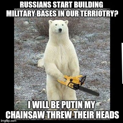 Chainsaw Bear | RUSSIANS START BUILDING MILITARY BASES IN OUR TERRIOTRY? I WILL BE PUTIN MY CHAINSAW THREW THEIR HEADS | image tagged in memes,chainsaw bear | made w/ Imgflip meme maker