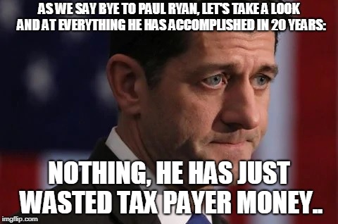 bye to Paul Ryan | AS WE SAY BYE TO PAUL RYAN, LET'S TAKE A LOOK  AND AT EVERYTHING HE HAS ACCOMPLISHED IN 20 YEARS:; NOTHING, HE HAS JUST WASTED TAX PAYER MONEY.. | image tagged in paul ryan,gop,republican,bye asshole | made w/ Imgflip meme maker