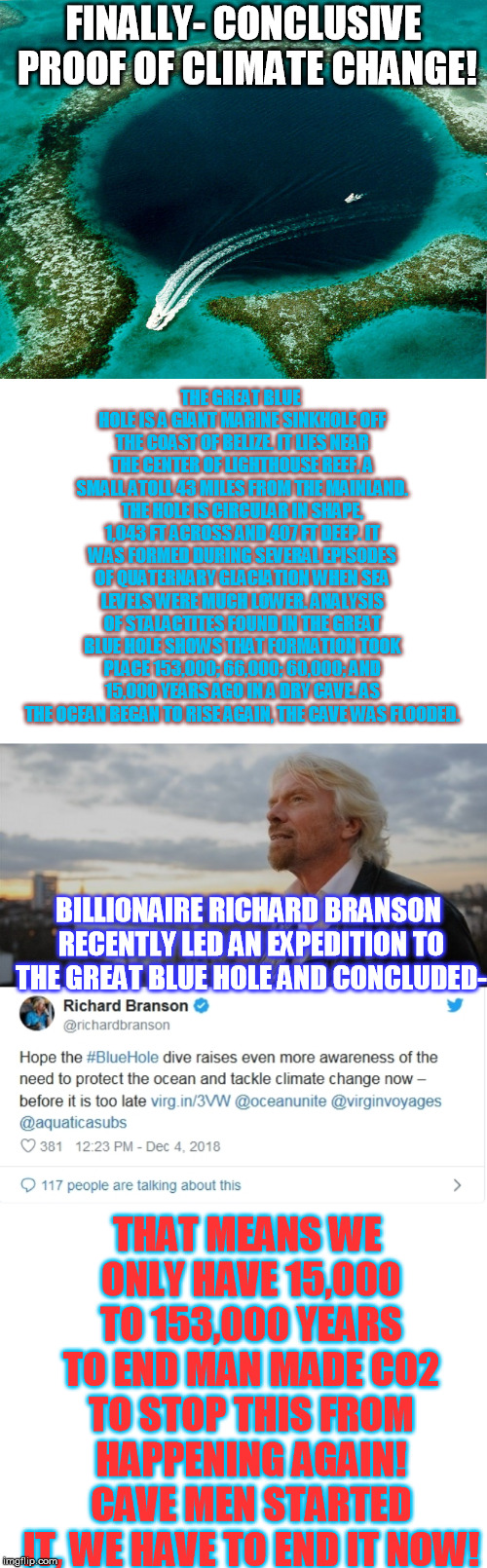 The Great Blue Hole-- Belize | FINALLY- CONCLUSIVE PROOF OF CLIMATE CHANGE! THE GREAT BLUE HOLE IS A GIANT MARINE SINKHOLE OFF THE COAST OF BELIZE. IT LIES NEAR THE CENTER OF LIGHTHOUSE REEF, A SMALL ATOLL 43 MILES FROM THE MAINLAND. THE HOLE IS CIRCULAR IN SHAPE, 1,043 FT ACROSS AND 407 FT DEEP. IT WAS FORMED DURING SEVERAL EPISODES OF QUATERNARY GLACIATION WHEN SEA LEVELS WERE MUCH LOWER. ANALYSIS OF STALACTITES FOUND IN THE GREAT BLUE HOLE SHOWS THAT FORMATION TOOK PLACE 153,000; 66,000; 60,000; AND 15,000 YEARS AGO IN A DRY CAVE. AS THE OCEAN BEGAN TO RISE AGAIN, THE CAVE WAS FLOODED. BILLIONAIRE RICHARD BRANSON RECENTLY LED AN EXPEDITION TO THE GREAT BLUE HOLE AND CONCLUDED-; THAT MEANS WE ONLY HAVE 15,000 TO 153,000 YEARS TO END MAN MADE CO2 TO STOP THIS FROM HAPPENING AGAIN! CAVE MEN STARTED IT, WE HAVE TO END IT NOW! | image tagged in blank white template,branson stares in the distance,the great blue hole near belize | made w/ Imgflip meme maker