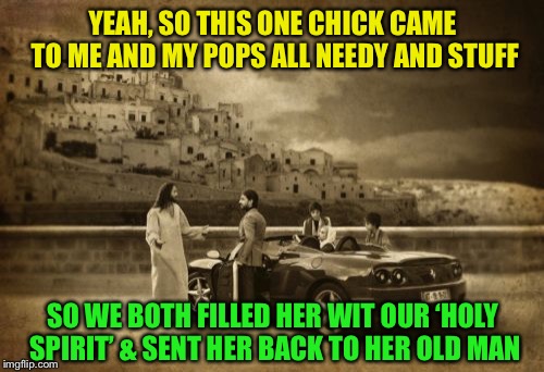 Jesus Talking To Cool Dude Meme | YEAH, SO THIS ONE CHICK CAME TO ME AND MY POPS ALL NEEDY AND STUFF SO WE BOTH FILLED HER WIT OUR ‘HOLY SPIRIT’ & SENT HER BACK TO HER OLD MA | image tagged in memes,jesus talking to cool dude | made w/ Imgflip meme maker