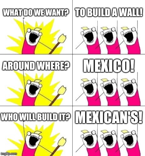 What Do We Want 3 | WHAT DO WE WANT? TO BUILD A WALL! AROUND WHERE? MEXICO! WHO WILL BUILD IT? MEXICAN'S! | image tagged in memes,what do we want 3 | made w/ Imgflip meme maker