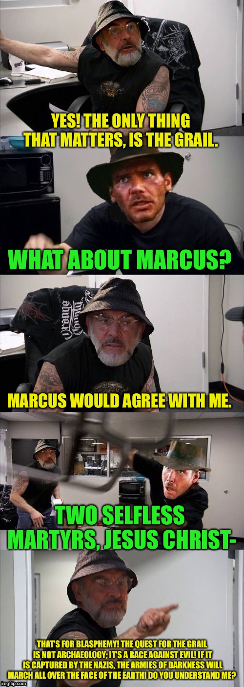 American Chopper Argument Indiana Jones Style Template |  YES! THE ONLY THING THAT MATTERS, IS THE GRAIL. WHAT ABOUT MARCUS? MARCUS WOULD AGREE WITH ME. TWO SELFLESS MARTYRS, JESUS CHRIST-; THAT'S FOR BLASPHEMY! THE QUEST FOR THE GRAIL IS NOT ARCHAEOLOGY; IT'S A RACE AGAINST EVIL! IF IT IS CAPTURED BY THE NAZIS, THE ARMIES OF DARKNESS WILL MARCH ALL OVER THE FACE OF THE EARTH! DO YOU UNDERSTAND ME? | image tagged in american chopper argument indiana jones style template | made w/ Imgflip meme maker