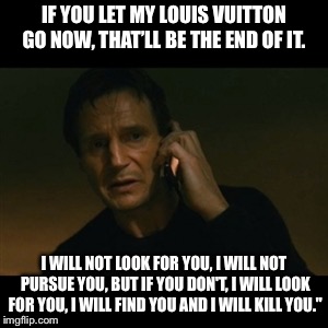 Liam Neeson Taken | IF YOU LET MY LOUIS VUITTON GO NOW, THAT’LL BE THE END OF IT. I WILL NOT LOOK FOR YOU, I WILL NOT PURSUE YOU, BUT IF YOU DON'T, I WILL LOOK FOR YOU, I WILL FIND YOU AND I WILL KILL YOU." | image tagged in memes,liam neeson taken | made w/ Imgflip meme maker
