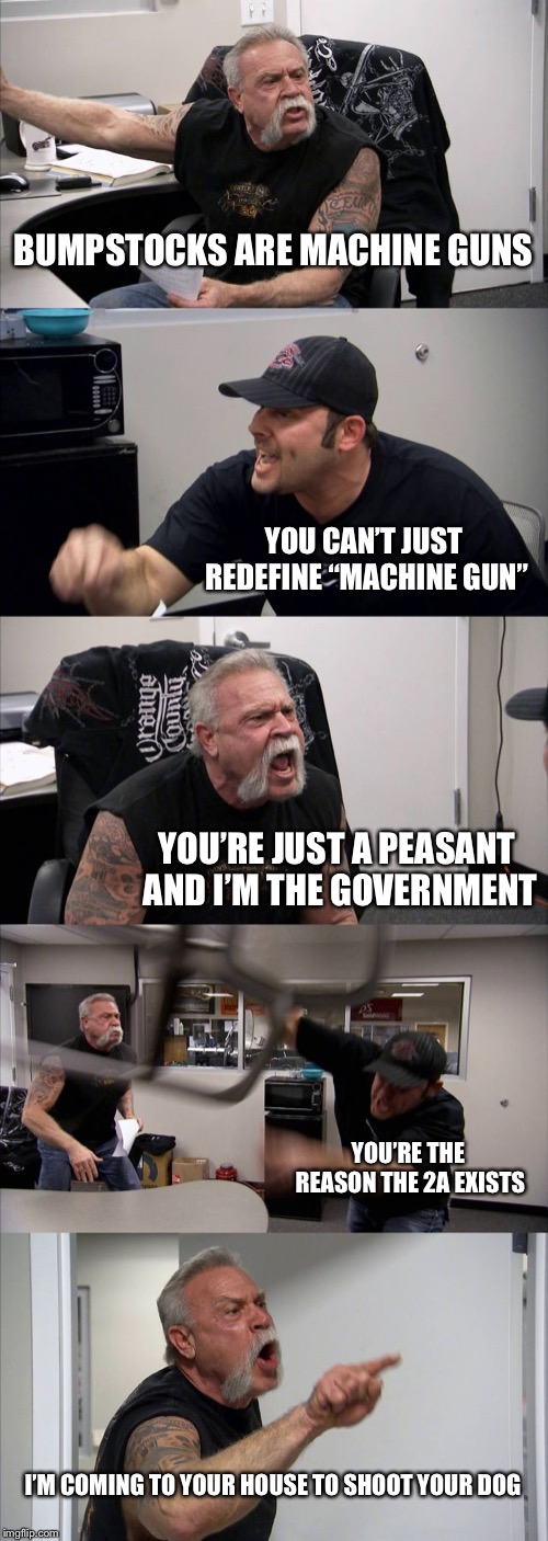 American Chopper Argument Meme | BUMPSTOCKS ARE MACHINE GUNS; YOU CAN’T JUST REDEFINE “MACHINE GUN”; YOU’RE JUST A PEASANT AND I’M THE GOVERNMENT; YOU’RE THE REASON THE 2A EXISTS; I’M COMING TO YOUR HOUSE TO SHOOT YOUR DOG | image tagged in memes,american chopper argument | made w/ Imgflip meme maker