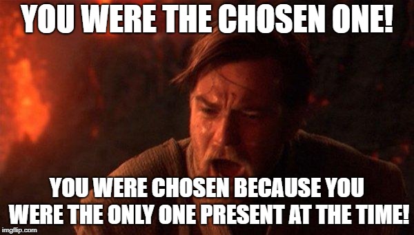 You Were The Chosen One (Star Wars) Meme | YOU WERE THE CHOSEN ONE! YOU WERE CHOSEN BECAUSE YOU WERE THE ONLY ONE PRESENT AT THE TIME! | image tagged in memes,you were the chosen one star wars | made w/ Imgflip meme maker