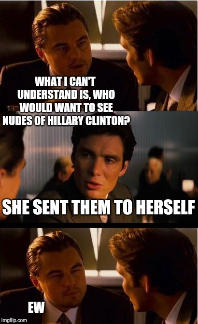 Inception Meme | WHAT I CAN'T UNDERSTAND IS, WHO WOULD WANT TO SEE NUDES OF HILLARY CLINTON? SHE SENT THEM TO HERSELF EW | image tagged in memes,inception | made w/ Imgflip meme maker