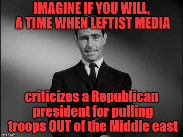 Twilight Zone got nothing on reality | IMAGINE IF YOU WILL, A TIME WHEN LEFTIST MEDIA; criticizes a Republican president for pulling troops OUT of the Middle east | image tagged in rod serling twilight zone,trump,leftist,media,msm,middle east | made w/ Imgflip meme maker