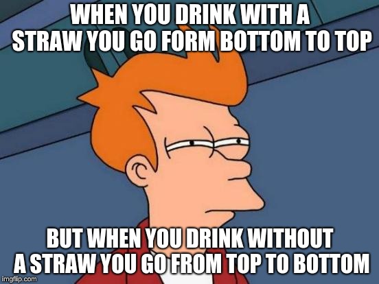 Futurama Fry Meme | WHEN YOU DRINK WITH A STRAW YOU GO FORM BOTTOM TO TOP; BUT WHEN YOU DRINK WITHOUT A STRAW YOU GO FROM TOP TO BOTTOM | image tagged in memes,futurama fry | made w/ Imgflip meme maker