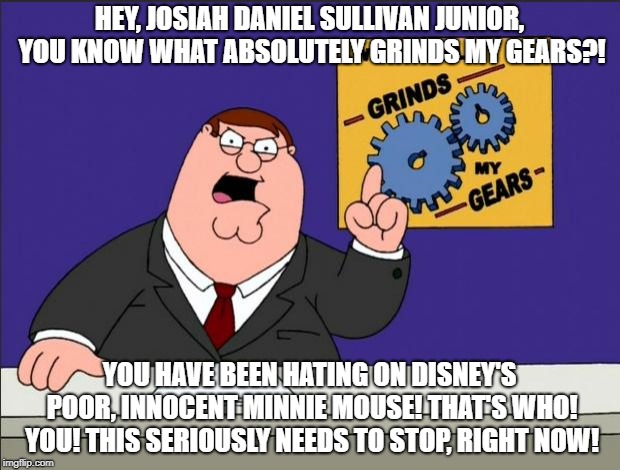 Peter Griffin - Grind My Gears | HEY, JOSIAH DANIEL SULLIVAN JUNIOR, YOU KNOW WHAT ABSOLUTELY GRINDS MY GEARS?! YOU HAVE BEEN HATING ON DISNEY'S POOR, INNOCENT MINNIE MOUSE! THAT'S WHO! YOU! THIS SERIOUSLY NEEDS TO STOP, RIGHT NOW! | image tagged in peter griffin - grind my gears | made w/ Imgflip meme maker