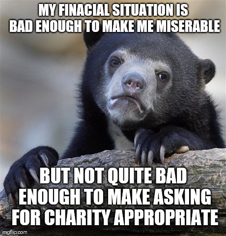 Confession Bear | MY FINACIAL SITUATION IS BAD ENOUGH TO MAKE ME MISERABLE; BUT NOT QUITE BAD ENOUGH TO MAKE ASKING FOR CHARITY APPROPRIATE | image tagged in memes,confession bear | made w/ Imgflip meme maker