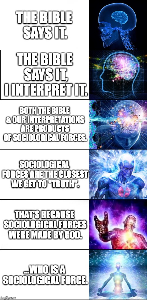 Expanding Brain Six Stages | THE BIBLE SAYS IT. THE BIBLE SAYS IT, I INTERPRET IT. BOTH THE BIBLE & OUR INTERPRETATIONS ARE PRODUCTS OF SOCIOLOGICAL FORCES. SOCIOLOGICAL FORCES ARE THE CLOSEST WE GET TO "TRUTH". THAT'S BECAUSE SOCIOLOGICAL FORCES WERE MADE BY GOD. ...WHO IS A SOCIOLOGICAL FORCE. | image tagged in expanding brain six stages | made w/ Imgflip meme maker
