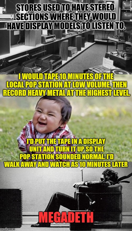 I Could Make People Scream & Run, Babies Cry and Old People Fill Their Pants  | STORES USED TO HAVE STEREO SECTIONS WHERE THEY WOULD HAVE DISPLAY MODELS TO LISTEN TO. I WOULD TAPE 10 MINUTES OF THE LOCAL POP STATION AT LOW VOLUME, THEN RECORD HEAVY METAL AT THE HIGHEST LEVEL. I'D PUT THE TAPE IN A DISPLAY UNIT AND TURN IT UP SO THE POP STATION SOUNDED NORMAL. I'D WALK AWAY AND WATCH AS 10 MINUTES LATER; MEGADETH | image tagged in memes,evil toddler,music,prank,loud music,megadeth | made w/ Imgflip meme maker