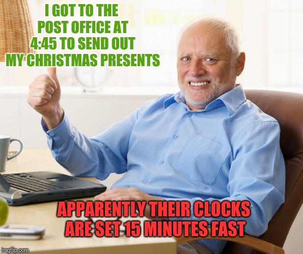 Hide the pain harold | I GOT TO THE POST OFFICE AT 4:45 TO SEND OUT MY CHRISTMAS PRESENTS; APPARENTLY THEIR CLOCKS ARE SET 15 MINUTES FAST | image tagged in hide the pain harold | made w/ Imgflip meme maker