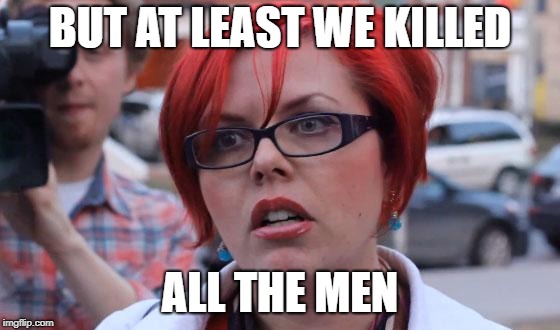 Angry Feminist | BUT AT LEAST WE KILLED ALL THE MEN | image tagged in angry feminist | made w/ Imgflip meme maker