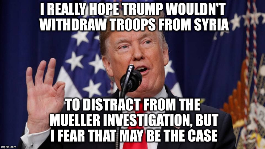 Expect the craziness to increase in 2019 | I REALLY HOPE TRUMP WOULDN'T WITHDRAW TROOPS FROM SYRIA; TO DISTRACT FROM THE MUELLER INVESTIGATION, BUT I FEAR THAT MAY BE THE CASE | image tagged in trump,syria,general mattis,mueller | made w/ Imgflip meme maker