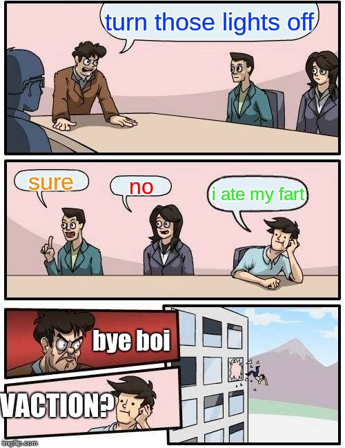 Boardroom Meeting Suggestion Meme | turn those lights off; sure; no; i ate my fart; bye boi; VACTION? | image tagged in memes,boardroom meeting suggestion | made w/ Imgflip meme maker