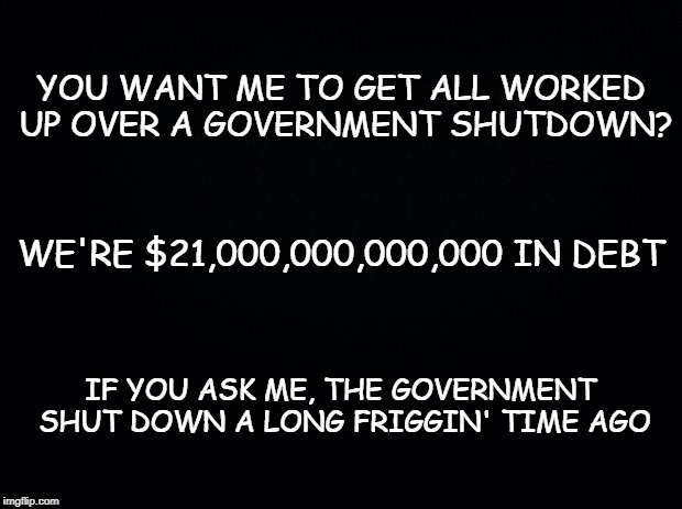 Black background | YOU WANT ME TO GET ALL WORKED UP OVER A GOVERNMENT SHUTDOWN? WE'RE $21,000,000,000,000 IN DEBT; IF YOU ASK ME, THE GOVERNMENT SHUT DOWN A LONG FRIGGIN' TIME AGO | image tagged in black background | made w/ Imgflip meme maker