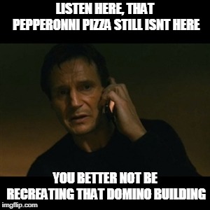 Liam Neeson Taken Meme | LISTEN HERE, THAT PEPPERONNI PIZZA STILL ISNT HERE; YOU BETTER NOT BE RECREATING THAT DOMINO BUILDING | image tagged in memes,liam neeson taken | made w/ Imgflip meme maker