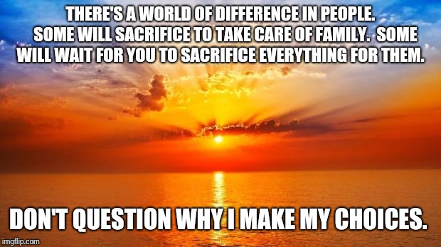 sunrise | THERE'S A WORLD OF DIFFERENCE IN PEOPLE. 

SOME WILL SACRIFICE TO TAKE CARE OF FAMILY.  SOME WILL WAIT FOR YOU TO SACRIFICE EVERYTHING FOR THEM. DON'T QUESTION WHY I MAKE MY CHOICES. | image tagged in sunrise | made w/ Imgflip meme maker