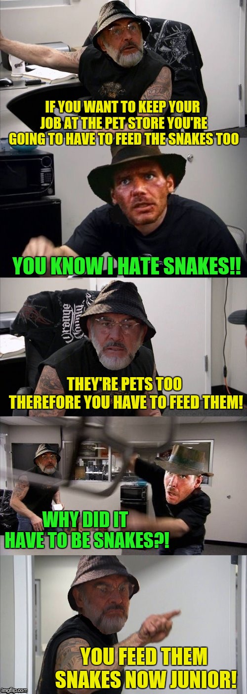 American Chopper Argument Indiana Jones Style Template... Thanks to DashHopes |  IF YOU WANT TO KEEP YOUR JOB AT THE PET STORE YOU'RE GOING TO HAVE TO FEED THE SNAKES TOO; YOU KNOW I HATE SNAKES!! THEY'RE PETS TOO THEREFORE YOU HAVE TO FEED THEM! WHY DID IT HAVE TO BE SNAKES?! YOU FEED THEM SNAKES NOW JUNIOR! | image tagged in american chopper argument indiana jones style template,memes,snakes,why did it have to be snakes,indiana jones,dashhopes | made w/ Imgflip meme maker