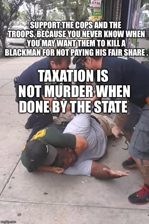 Eric Garner | SUPPORT THE COPS AND THE TROOPS. BECAUSE YOU NEVER KNOW WHEN YOU MAY WANT THEM TO KILL A BLACKMAN FOR NOT PAYING HIS FAIR SHARE . TAXATION IS NOT MURDER WHEN DONE BY THE STATE | image tagged in eric garner | made w/ Imgflip meme maker